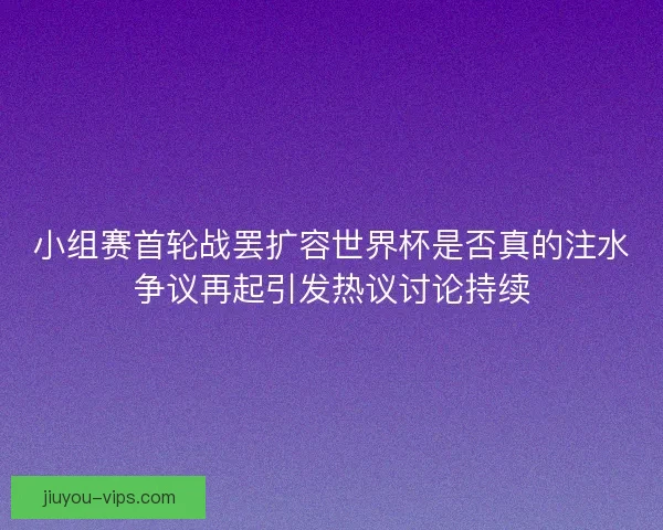 小组赛首轮战罢扩容世界杯是否真的注水争议再起引发热议讨论持续