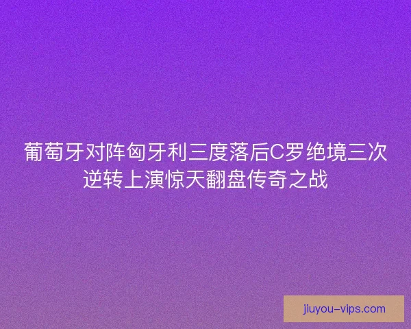 葡萄牙对阵匈牙利三度落后C罗绝境三次逆转上演惊天翻盘传奇之战