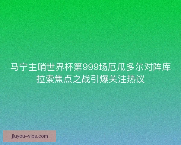 马宁主哨世界杯第999场厄瓜多尔对阵库拉索焦点之战引爆关注热议